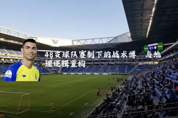 48支球队赛制下的战术博弈与地理逻辑重构
