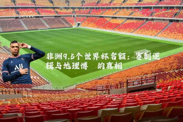 非洲9.5个世界杯名额:赛制逻辑与地理博弈的真相